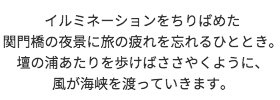 イルミネーションをちりばめた関門橋の夜景に旅の疲れを忘れるひととき。 壇の浦あたりを歩けば、ささやくように風が海峡を渡っていきます。