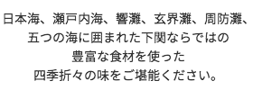 日本海、瀬戸内海、響灘、玄界灘、周防灘、五つの海に囲まれた下関ならではの豊富な食材を使った四季折々の味をご堪能ください。