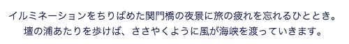 イルミネーションをちりばめた関門橋の夜景に旅の疲れを忘れるひととき。壇の浦あたりを歩けば、ささやくように風が海峡を渡っていきます。